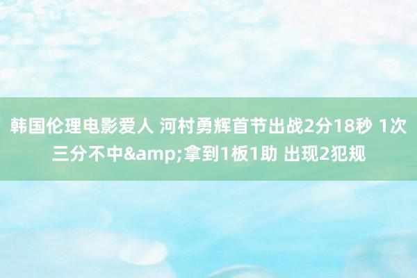 韩国伦理电影爱人 河村勇辉首节出战2分18秒 1次三分不中&拿到1板1助 出现2犯规