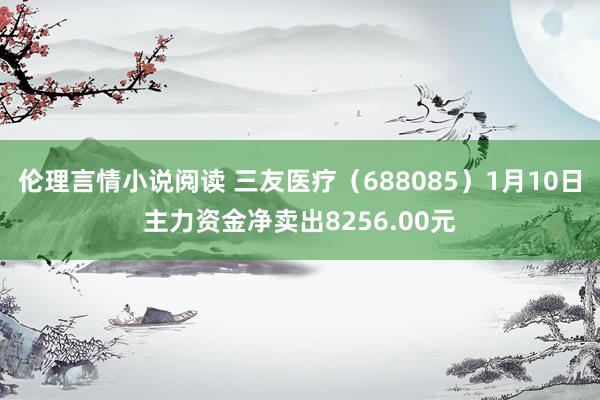 伦理言情小说阅读 三友医疗（688085）1月10日主力资金净卖出8256.00元