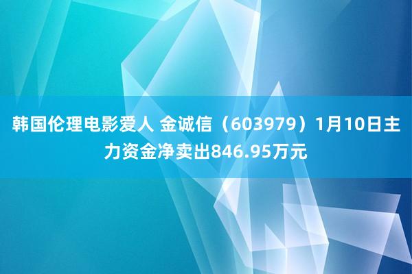 韩国伦理电影爱人 金诚信（603979）1月10日主力资金净卖出846.95万元