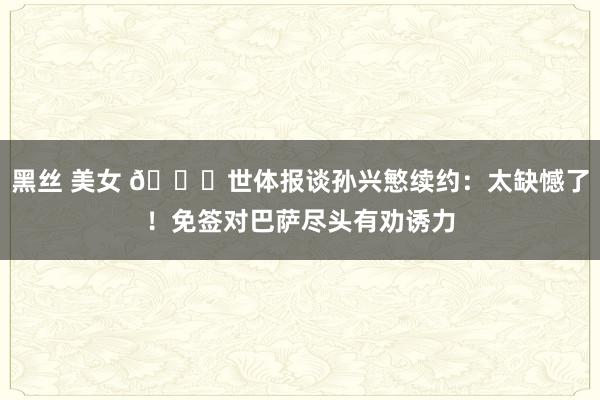 黑丝 美女 😅世体报谈孙兴慜续约：太缺憾了！免签对巴萨尽头有劝诱力