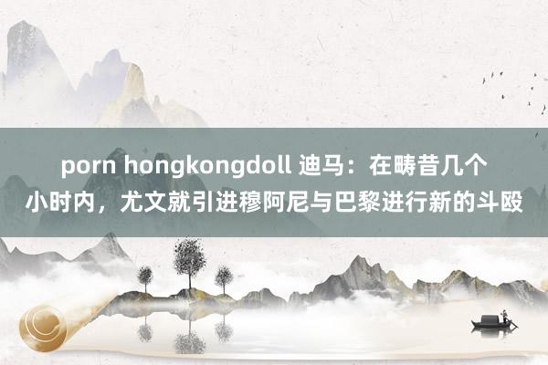 porn hongkongdoll 迪马：在畴昔几个小时内，尤文就引进穆阿尼与巴黎进行新的斗殴