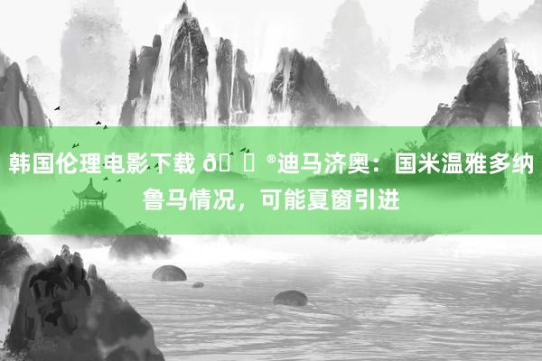 韩国伦理电影下载 😮迪马济奥：国米温雅多纳鲁马情况，可能夏窗引进