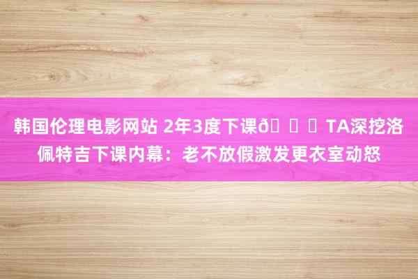 韩国伦理电影网站 2年3度下课😑TA深挖洛佩特吉下课内幕：老不放假激发更衣室动怒