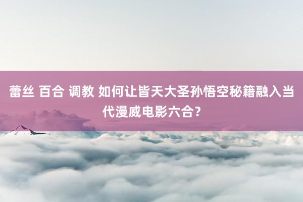 蕾丝 百合 调教 如何让皆天大圣孙悟空秘籍融入当代漫威电影六合？