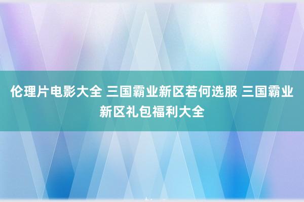 伦理片电影大全 三国霸业新区若何选服 三国霸业新区礼包福利大全