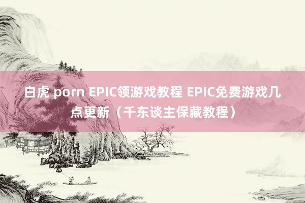 白虎 porn EPIC领游戏教程 EPIC免费游戏几点更新（千东谈主保藏教程）