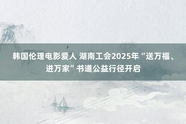 韩国伦理电影爱人 湖南工会2025年“送万福、进万家”书道公益行径开启