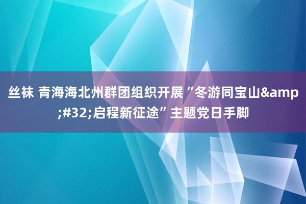 丝袜 青海海北州群团组织开展“冬游同宝山&#32;启程新征途”主题党日手脚