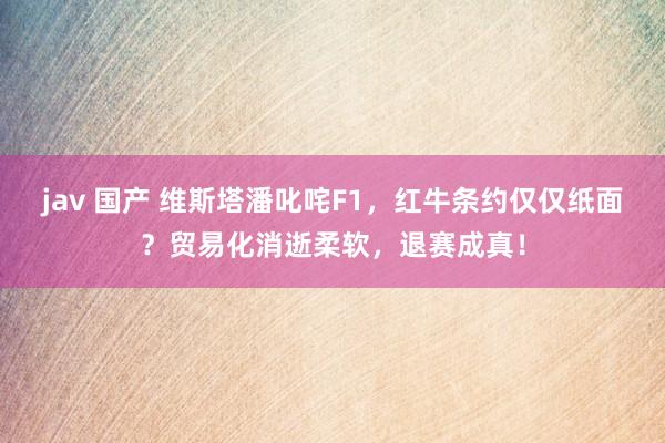 jav 国产 维斯塔潘叱咤F1，红牛条约仅仅纸面？贸易化消逝柔软，退赛成真！