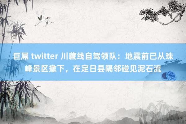 巨屌 twitter 川藏线自驾领队：地震前已从珠峰景区撤下，在定日县隔邻碰见泥石流