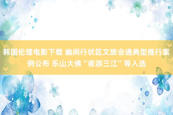 韩国伦理电影下载 幽闲行状区文旅会通典型推行案例公布 乐山大佛“夜游三江”等入选