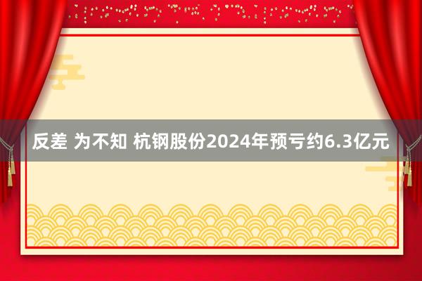 反差 为不知 杭钢股份2024年预亏约6.3亿元