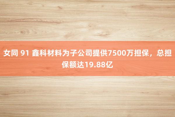 女同 91 鑫科材料为子公司提供7500万担保，总担保额达19.88亿