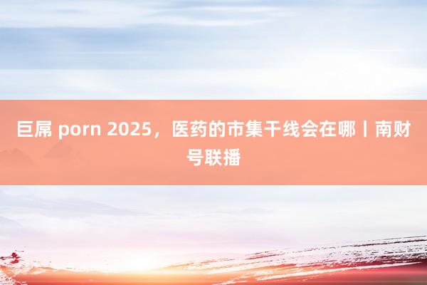 巨屌 porn 2025，医药的市集干线会在哪丨南财号联播