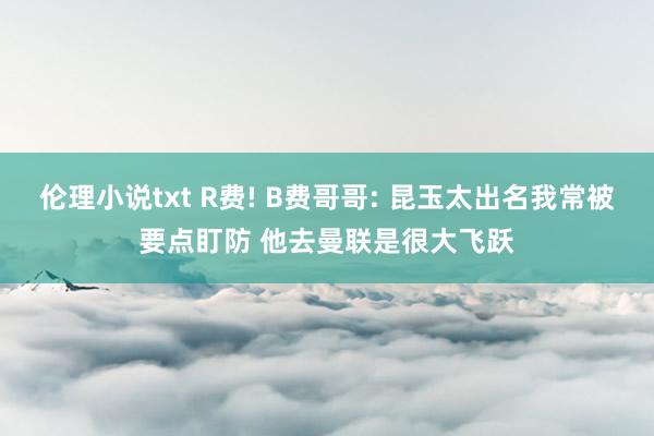 伦理小说txt R费! B费哥哥: 昆玉太出名我常被要点盯防 他去曼联是很大飞跃