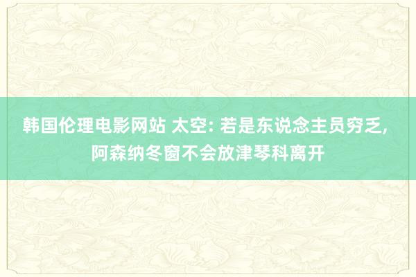 韩国伦理电影网站 太空: 若是东说念主员穷乏， 阿森纳冬窗不会放津琴科离开