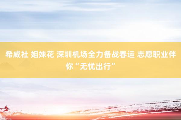 希威社 姐妹花 深圳机场全力备战春运 志愿职业伴你“无忧出行”