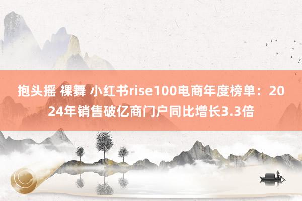 抱头摇 裸舞 小红书rise100电商年度榜单：2024年销售破亿商门户同比增长3.3倍