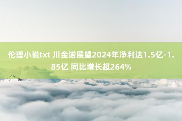 伦理小说txt 川金诺展望2024年净利达1.5亿-1.85亿 同比增长超264%