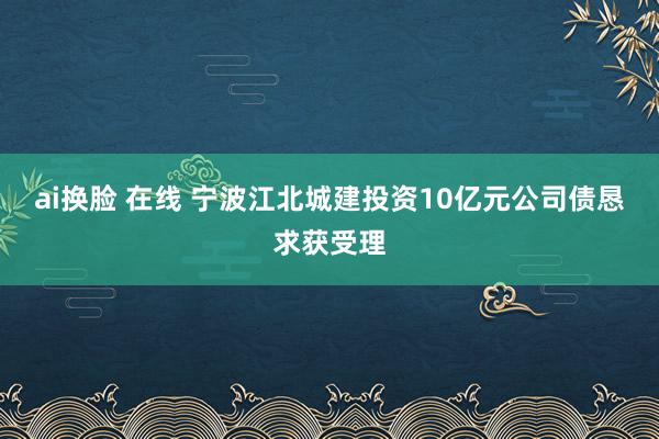 ai换脸 在线 宁波江北城建投资10亿元公司债恳求获受理