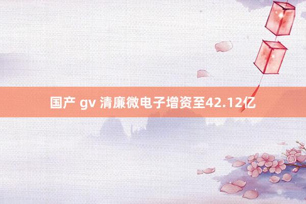 国产 gv 清廉微电子增资至42.12亿