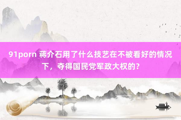 91porn 蒋介石用了什么技艺在不被看好的情况下，夺得国民党军政大权的？