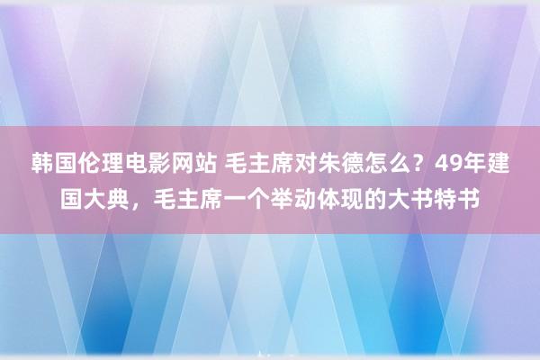 韩国伦理电影网站 毛主席对朱德怎么？49年建国大典，毛主席一个举动体现的大书特书