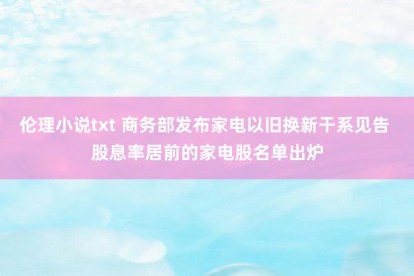 伦理小说txt 商务部发布家电以旧换新干系见告 股息率居前的家电股名单出炉