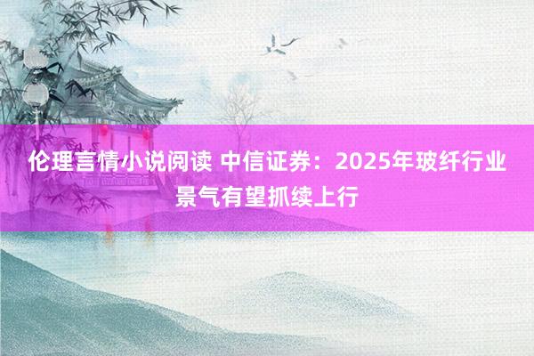 伦理言情小说阅读 中信证券：2025年玻纤行业景气有望抓续上行