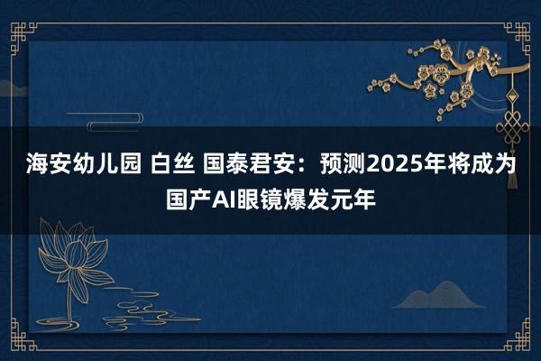 海安幼儿园 白丝 国泰君安：预测2025年将成为国产AI眼镜爆发元年