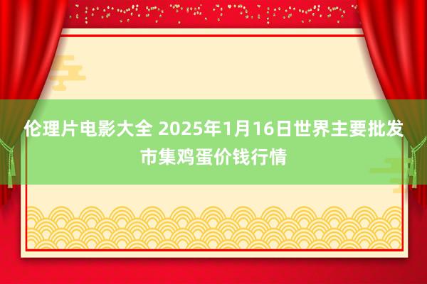 伦理片电影大全 2025年1月16日世界主要批发市集鸡蛋价钱行情