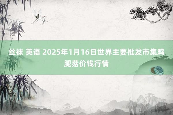 丝袜 英语 2025年1月16日世界主要批发市集鸡腿菇价钱行情