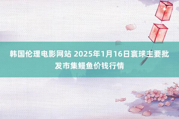 韩国伦理电影网站 2025年1月16日寰球主要批发市集鳗鱼价钱行情