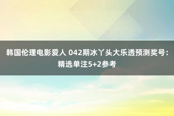 韩国伦理电影爱人 042期冰丫头大乐透预测奖号：精选单注5+2参考