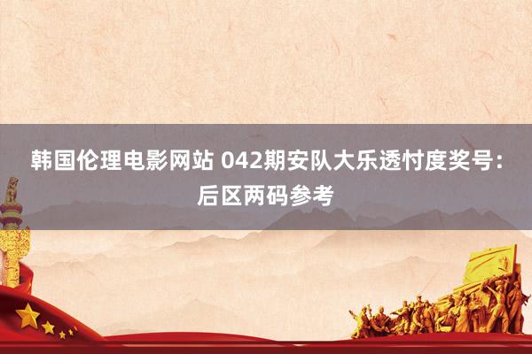 韩国伦理电影网站 042期安队大乐透忖度奖号：后区两码参考
